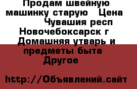 Продам швейную машинку старую › Цена ­ 1 000 - Чувашия респ., Новочебоксарск г. Домашняя утварь и предметы быта » Другое   